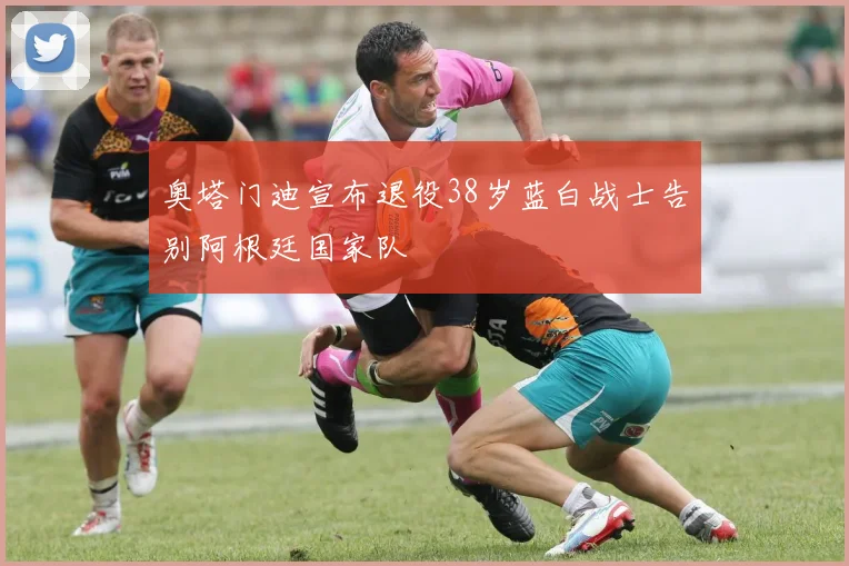 奥塔门迪宣布退役38岁蓝白战士告别阿根廷国家队