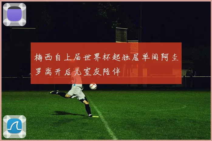 梅西自上届世界杯起独居单间阿圭罗离开后无室友陪伴