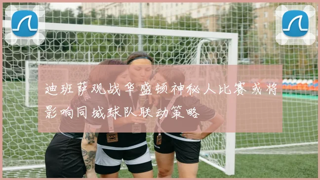 迪班萨观战华盛顿神秘人比赛或将影响同城球队联动策略