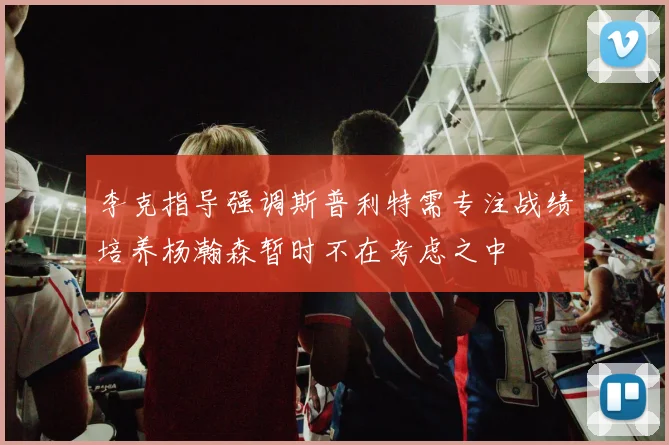 李克指导强调斯普利特需专注战绩培养杨瀚森暂时不在考虑之中