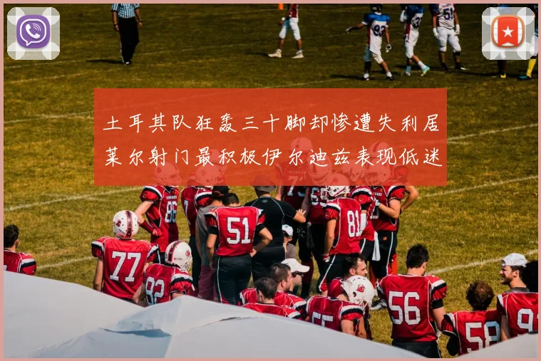 土耳其队狂轰三十脚却惨遭失利居莱尔射门最积极伊尔迪兹表现低迷
