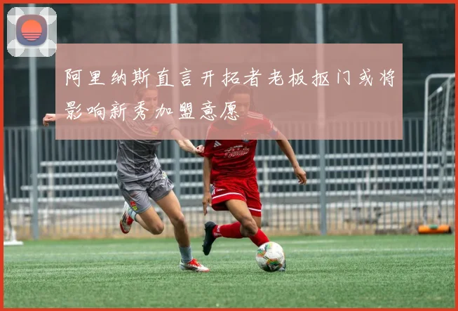 阿里纳斯直言开拓者老板抠门或将影响新秀加盟意愿