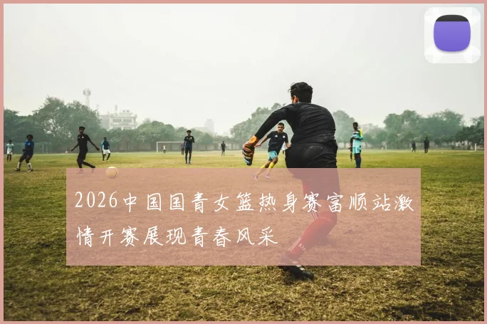 2026中国国青女篮热身赛富顺站激情开赛展现青春风采