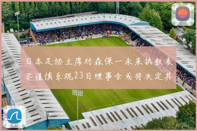 日本足协主席对森保一未来执教表示谨慎乐观23日理事会或将决定其去留