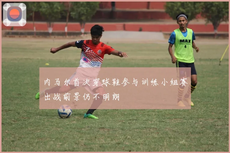 内马尔首次穿球鞋参与训练小组赛出战前景仍不明朗
