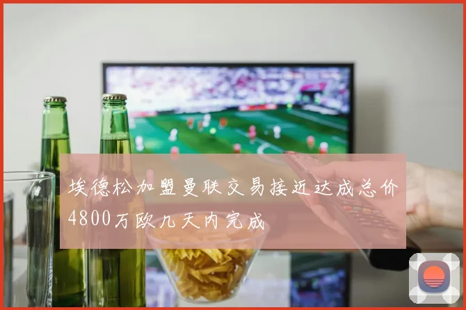 埃德松加盟曼联交易接近达成总价4800万欧几天内完成