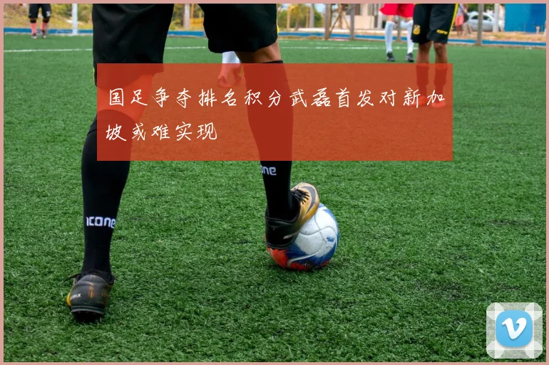 国足争夺排名积分武磊首发对新加坡或难实现