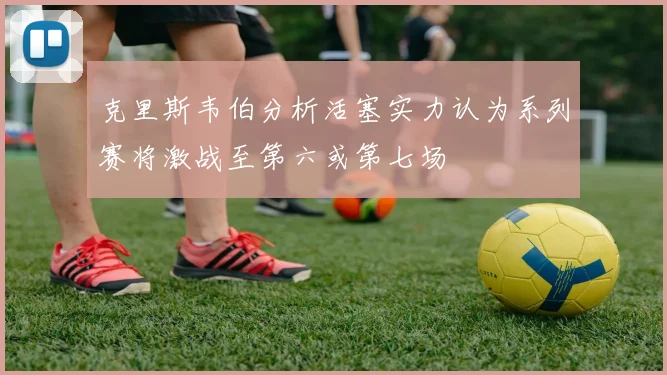 克里斯韦伯分析活塞实力认为系列赛将激战至第六或第七场