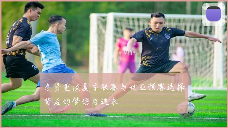 李贤重谈夏季联赛与世亚预赛选择背后的梦想与追求