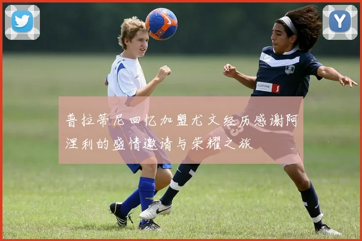普拉蒂尼回忆加盟尤文经历感谢阿涅利的盛情邀请与荣耀之旅