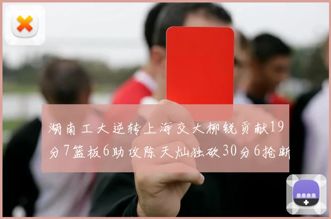 湖南工大逆转上海交大柳锐贡献19分7篮板6助攻陈天灿独砍30分6抢断助力胜利