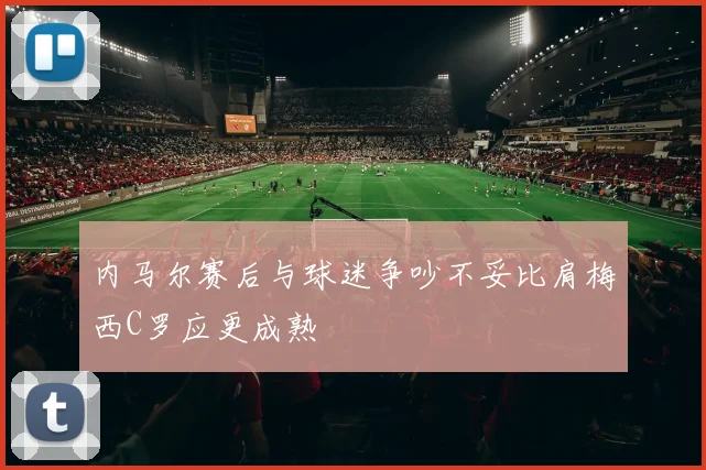 内马尔赛后与球迷争吵不妥比肩梅西C罗应更成熟
