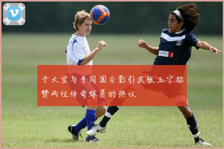 于大宝与李同国合影引发张玉宁称赞两位传奇球员的热议