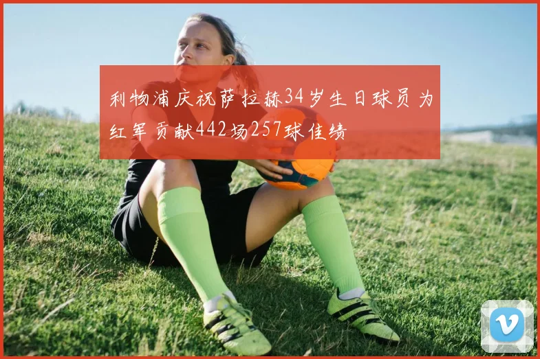 利物浦庆祝萨拉赫34岁生日球员为红军贡献442场257球佳绩