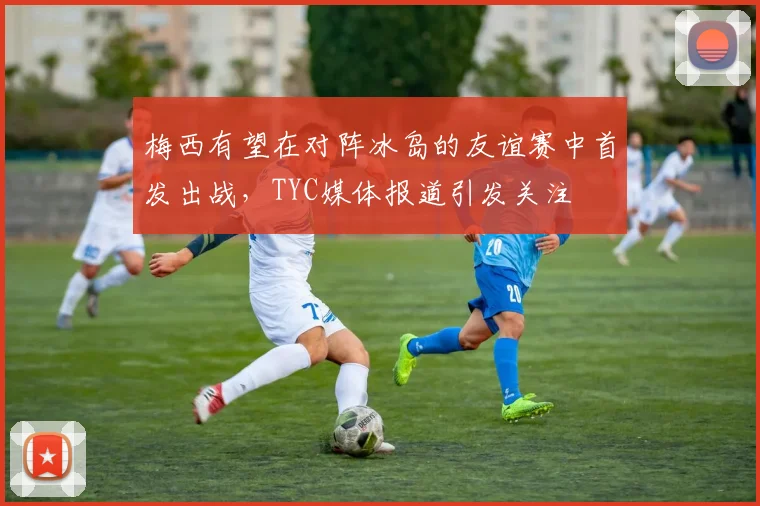 梅西有望在对阵冰岛的友谊赛中首发出战，TYC媒体报道引发关注