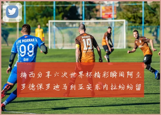 梅西分享六次世界杯精彩瞬间阿圭罗德保罗迪马利亚安东内拉纷纷留言互动