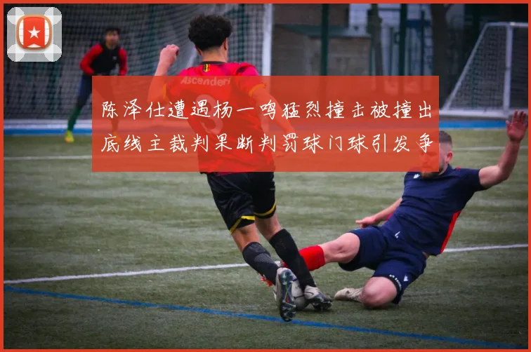 陈泽仕遭遇杨一鸣猛烈撞击被撞出底线主裁判果断判罚球门球引发争议
