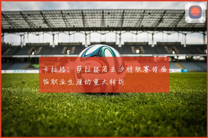卡拉格：萨拉赫若去沙特联赛将面临职业生涯的重大转折