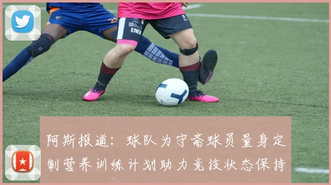 阿斯报道：球队为守斋球员量身定制营养训练计划助力竞技状态保持